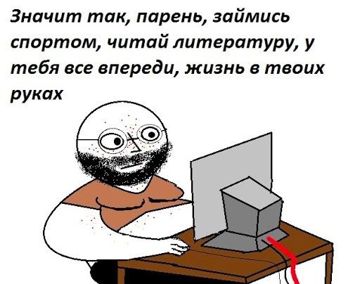 Значит так, парень, займись спортом, читай литературу, у тебя все впереди, жизнь в твоих руках (ard)