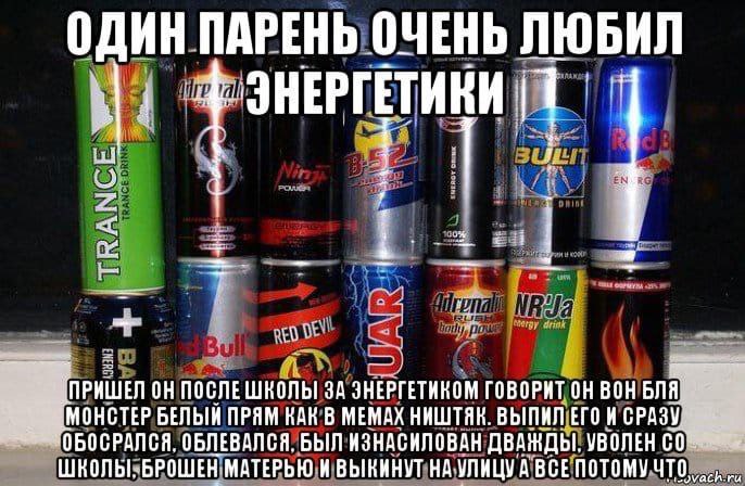 ОДИН ПАРЕНЬ ОЧЕНЬ ЛЮБИЛ ОН ПОСЛЕШКОЛЫ ЗА ЗНЕРГЕТИКОМ ГОВОРИТ ОН ВОН БЛЯ MOHCTEP БЕЛЫЙ ПРЯМ КАК В МЕМАХ НИШТЯК. ВЫПИЛ ЕГО ОБЛЕВАЛСЯ. БЫЛ ИЗНАСНЛОВАН ДВАЖДЫ. УВОЛЕН ШКОЛЫ. БРОШЕН МАТЕРЬЮ ВЫКИНУТ ВСЕ