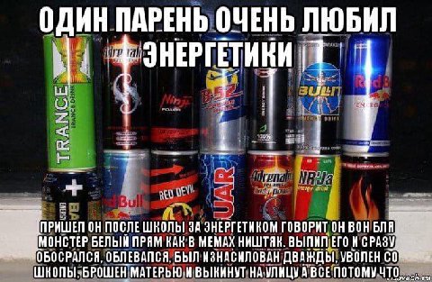 ОДИН ПАРЕНЬ ОЧЕНЬ ЛЮБИЛ ОН ПОСЛЕШКОЛЫ ЗА ЗНЕРГЕТИКОМ ГОВОРИТ ОН ВОН БЛЯ MOHCTEP БЕЛЫЙ ПРЯМ КАК В МЕМАХ НИШТЯК. ВЫПИЛ ЕГО ОБЛЕВАЛСЯ. БЫЛ ИЗНАСНЛОВАН ДВАЖДЫ. УВОЛЕН ШКОЛЫ. БРОШЕН МАТЕРЬЮ ВЫКИНУТ ВСЕ