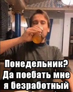 Понедельник?» Да поебать мне) я безработный"
