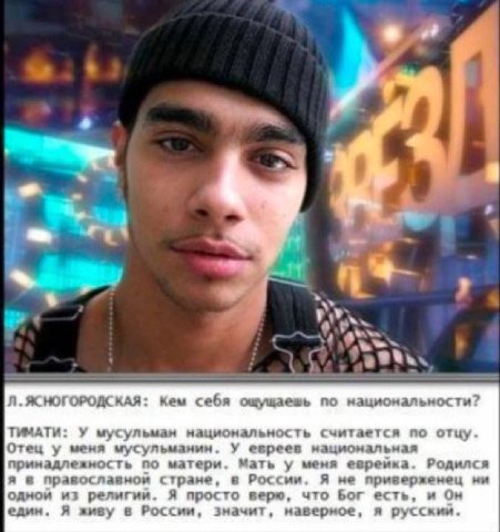 i 42 ЯСНОГОРОДСКАЯ: Кем себя ощущаешь по национальности? ТИМАТИ: У мусульман национальность считается по отцу. Отец у меня мусульманин. У евреев национальная принадлежность по матери. Мать у меня евре