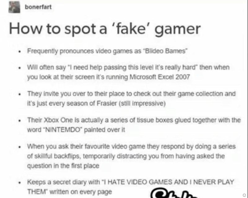 How to spota ‘fake’ gamer Frequently pronounces video games as “Blideo Bames™ Will often say need пер passing this level it's really hard” then when you look at their screen it's running Microsoft 200