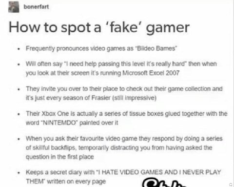 How to spota ‘fake’ gamer Frequently pronounces video games as “Blideo Bames™ Will often say need пер passing this level it's really hard” then when you look at their screen it's running Microsoft 200