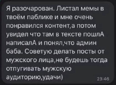 Я разочарован. Листал мемы в твоем паблике и мне очень понравился потом увидел что там в тексте пошлА написалА и что админ баба. Советую делать посты от мужского лица,не будешь тогда отпугивать мужску
