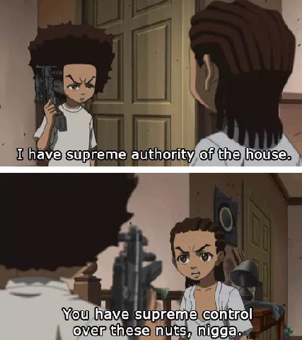 I have supreme authority of the house. You have supreme control over these nuts, nigga.