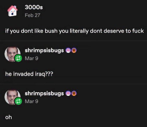 3000$ Feb 27 if you dont like bush you literally dont deserve to fuck shrimpsisbugs Mar 9 he invaded iraq??? shrimpsisbugs Маг9