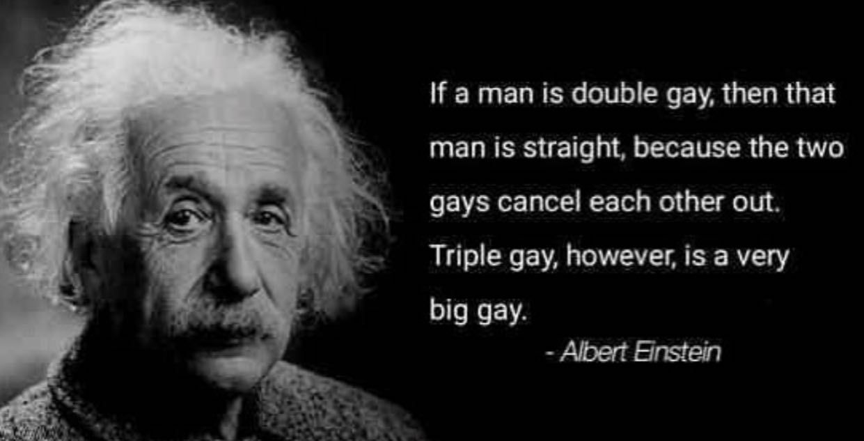 man is double gay, then that man is straight, because the two gays cancel each other out. Triple gay, however, is a very big gay. Albert Einstein