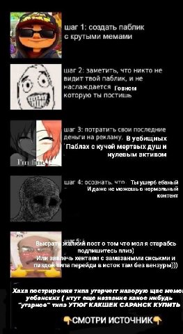 1: создать паблик крутыми мемами шаг 2: заметить, что никто не видит твой паблик, и не наслаждается говном которую ты постишь шаг 3: потратить свои последние деньги на рекламу, уебищных 'Паблах с куче