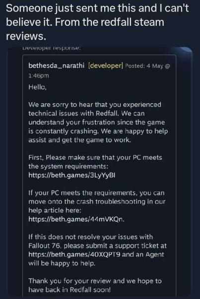 Someone just sent this and can't believe it. From the redfall steam reviews. fesporise: bethesda_narathi [developer] Posted: 4 May Hello, We are sorry to hear that you experienced technical issues wit