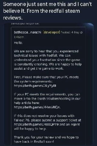 Someone just sent this and can't believe it. From the redfall steam reviews. fesporise: bethesda_narathi [developer] Posted: 4 May Hello, We are sorry to hear that you experienced technical issues wit