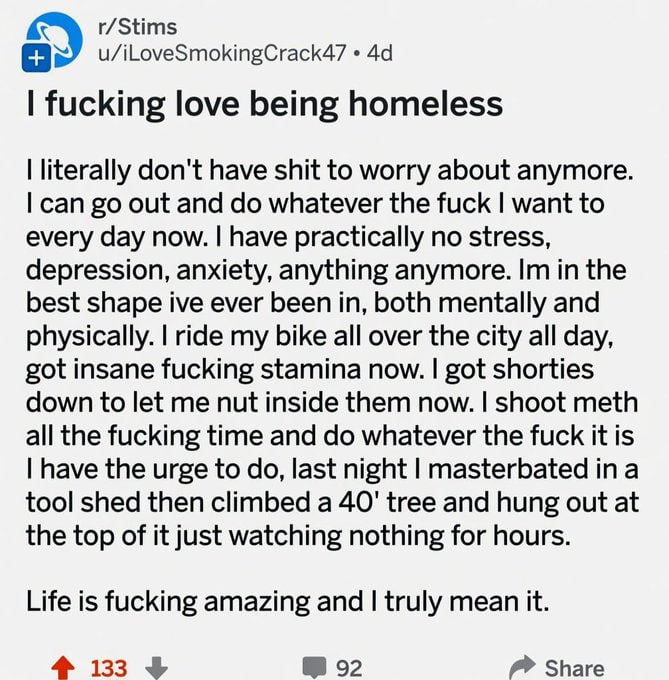 r/Stims u/iLoveSmokingCrack47 fucking love being homeless literally don't have shit to worry about anymore. can out and whatever the fuck want to every day now. have practically no stress, depression,