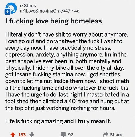 r/Stims u/iLoveSmokingCrack47 fucking love being homeless literally don't have shit to worry about anymore. can out and whatever the fuck want to every day now. have practically no stress, depression,