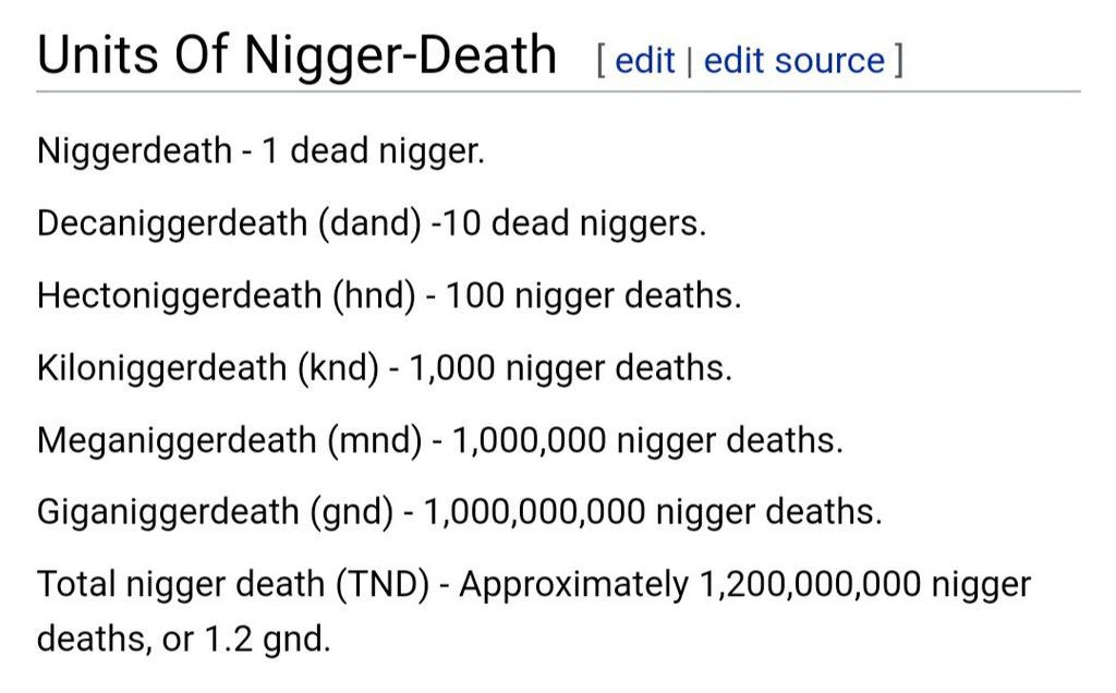 Units Of Nigger-Death edit edit source Niggerdeath 1 dead nigger. Decaniggerdeath (dand) -10 dead niggers. Hectoniggerdeath (hnd) 100 nigger deaths. Kiloniggerdeath (knd) 1,000 nigger deaths. Meganigg