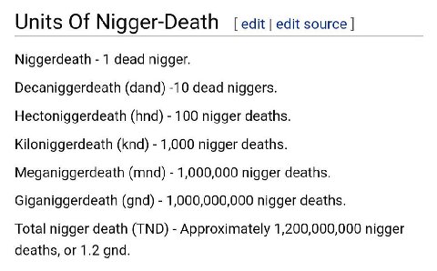 Units Of Nigger-Death edit edit source Niggerdeath 1 dead nigger. Decaniggerdeath (dand) -10 dead niggers. Hectoniggerdeath (hnd) 100 nigger deaths. Kiloniggerdeath (knd) 1,000 nigger deaths. Meganigg