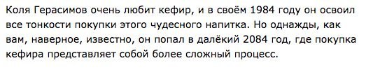 Коля Герасимов очень любит кефир, и в своём 1984 году он освоил все тонкости покупки этого чудесного напитка. Но однажды, как вам, наверное, известно, он попал в далёкий 2084 год, где покупка кефира п