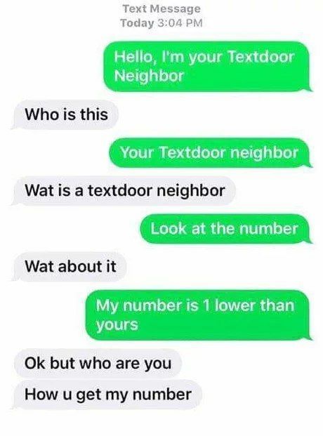 Text Message Today 3:04 Hello, your Textdoor Neighbor Who is this Your Textdoor neighbor Wat is a textdoor neighbor Look at the number Wat about it My number is 1 lower than yours but who are you How 