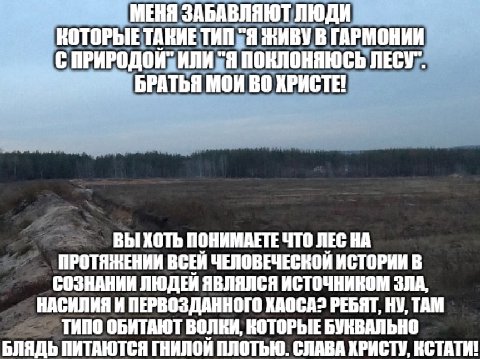 МЕНЯ ЗАБАВЛЯЮТ ЛЮД КОТОРЫЕ ТАКИЕ ТИП "Я ЖИВУ В ГАРМОНИИ ПРИРОДОЙ" ИЛИ "Я ПОКЛОНЯЮСЬ ЛЕСУ" БРАТЬЯ МОИ ХРИСТЕ! ВЫ ХОТЬ ПОНИМАЕТЕ ЧТО ЛЕС НА ПРОТЯЖЕНИИ ЧЕЛОВЕЧЕСКОЙ ИСТОРИИ В СОЗНАНИИ ЛЮДЕИ ЯВЛЯЛСЯ ИСТОЧ