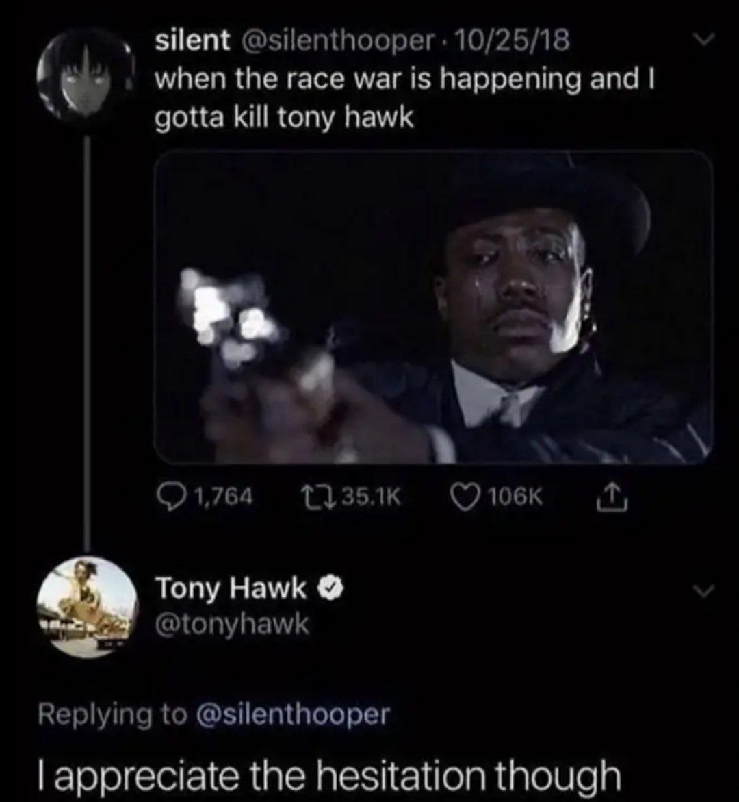 silent @silenthooper 10/25/18 when the race war is happening and gotta kill tony hawk 1,764 (7 Tony Hawk @tonyhawk Replying to @silenthooper appreciate the hesitation though