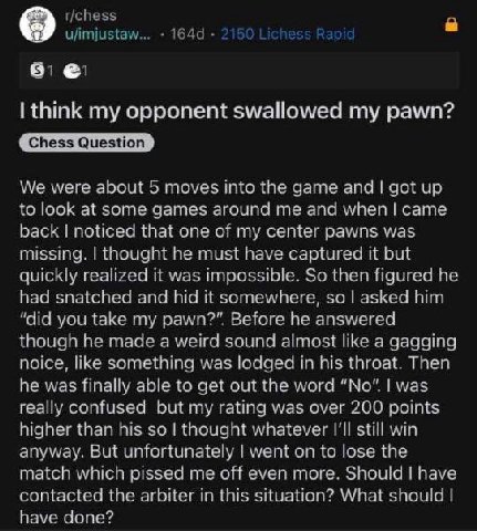 8 think my opponent swallowed my pawn? rere about moves inte the дате and qot up at same mes aroundime and when сате ced that one of AS Was 5} aht he must but liz Ted ple. So then Не nad snatched and 