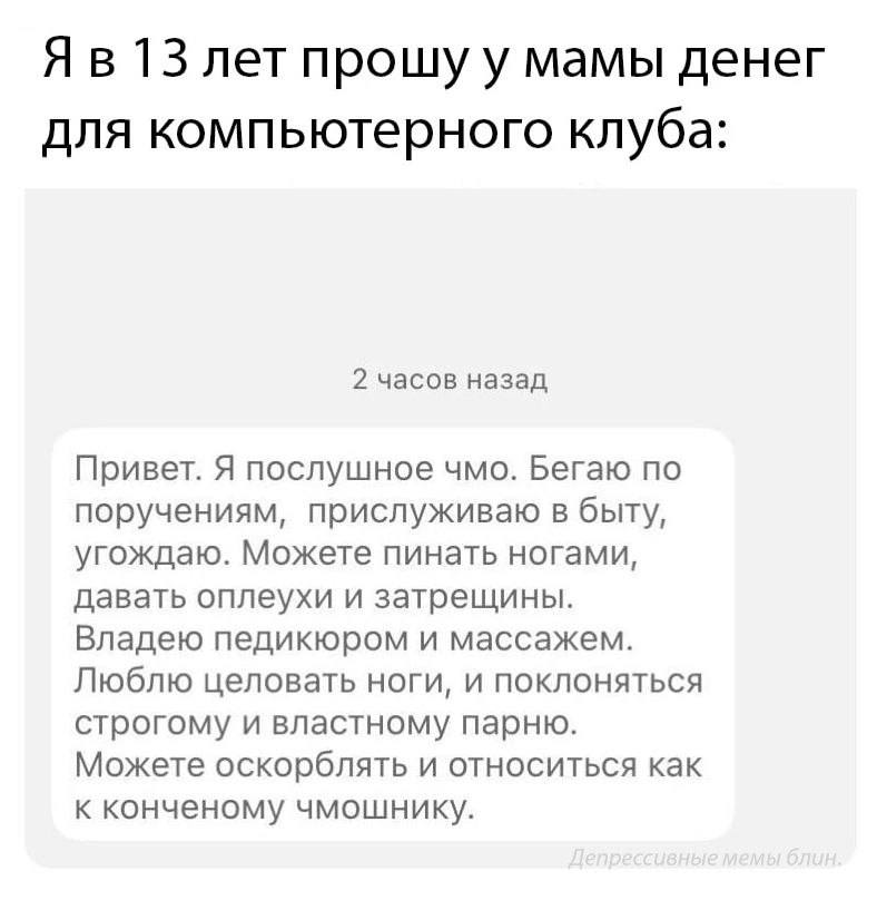 13 лет прошу у мамы денег для компьютерного клуба: 2 часов назад Привет. Я послушное чмо. Бегаю по поручениям, прислуживаю в быту, угождаю. Можете пинать ногами, давать оплеухи и затрещины. Владею пед