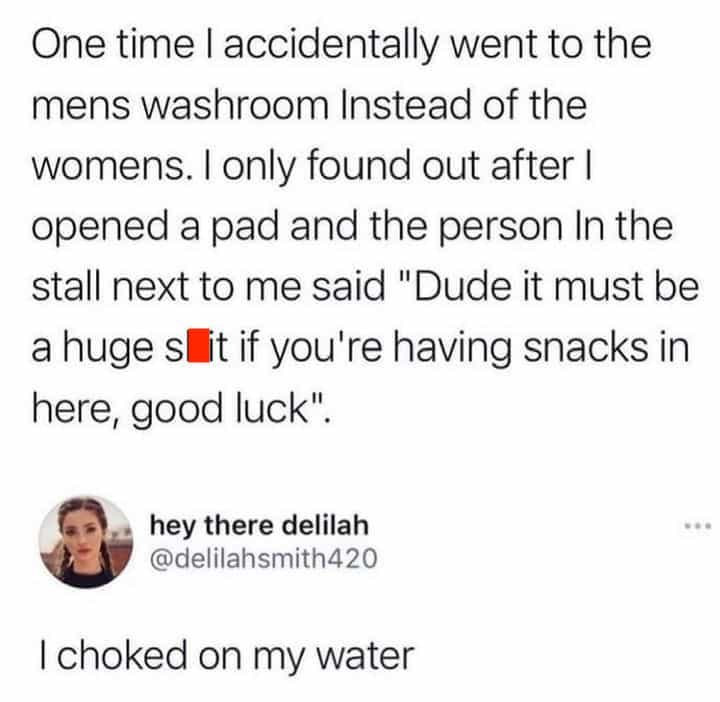 One time accidentally went to the mens washroom Instead of the womens. only found out after opened a pad and the person In the stall next to me said "Dude it must be a huge if you're having snacks in 