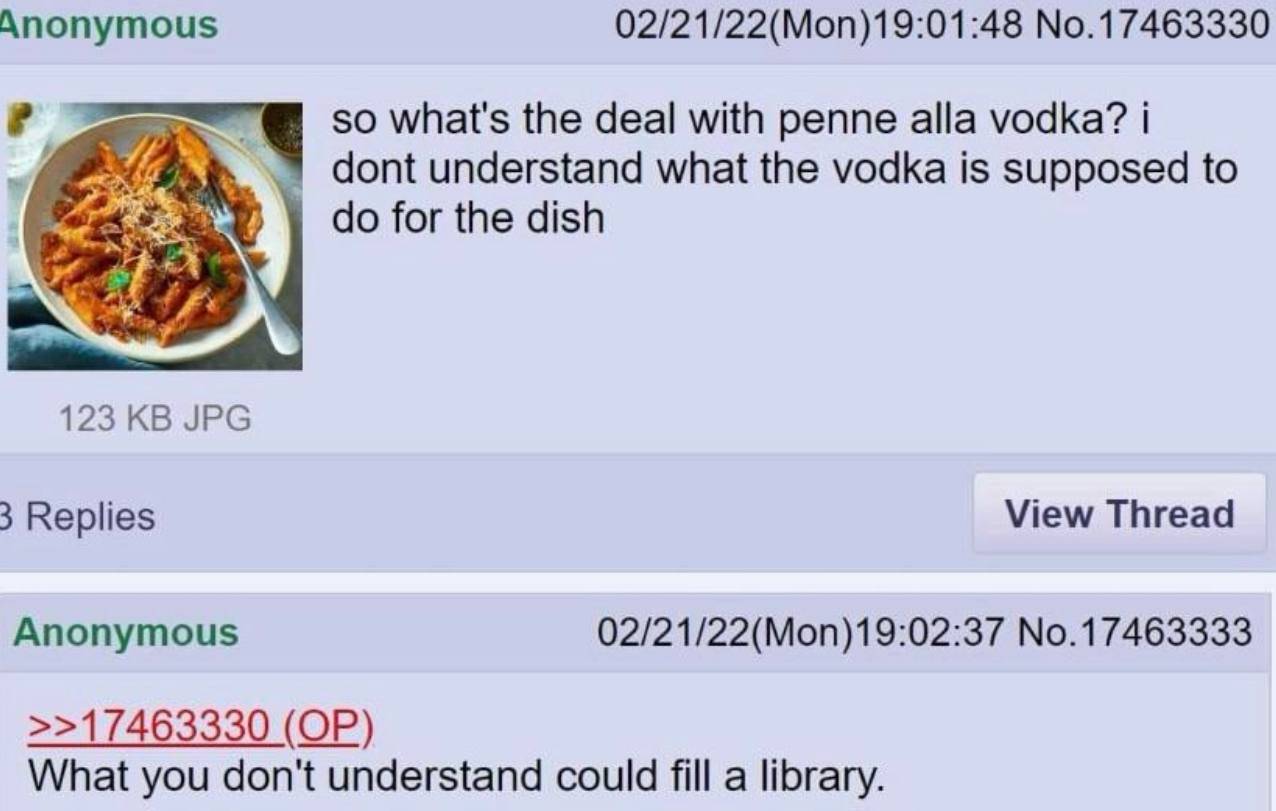 Anonymous 02/21/22(Mon)19:01:48 No.17463330 so what's the deal with penne alla vodka? dont understand what the vodka is supposed to for the dish a 123 JPG 3 Replies View Thread Anonymous 02/21/22(Mon)