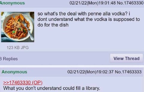 Anonymous 02/21/22(Mon)19:01:48 No.17463330 so what's the deal with penne alla vodka? dont understand what the vodka is supposed to for the dish a 123 JPG 3 Replies View Thread Anonymous 02/21/22(Mon)