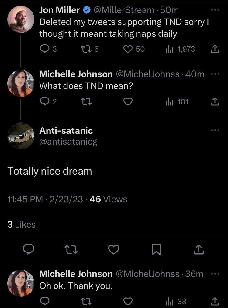 Jon Miller Deleted my tweets supporting TND sorry thought it meant taking naps daily Michelle Johnson What does TND mean? Anti-satanic Totally nice dream 46 Michelle Johnson Thank you.