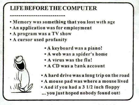 LIFE BEFORE THE COMPUTER Memory was something that you lost with age An application was for employment A program was а show A cursor used profanity A keyboard piano! A web was a spider's home A virus 