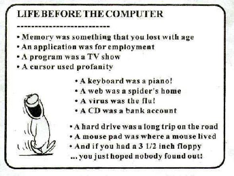LIFE BEFORE THE COMPUTER Memory was something that you lost with age An application was for employment A program was а show A cursor used profanity A keyboard piano! A web was a spider's home A virus 