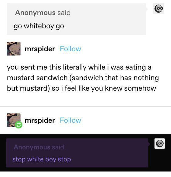 Anonymous said whiteboy mrspider you sent me this literally while i was eating a mustard sandwich (sandwich that has nothing but mustard) so i feel like you knew somehow mrspider stop white boy stop