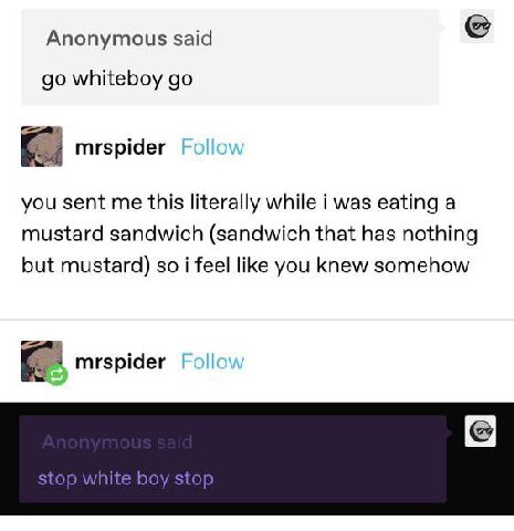 Anonymous said whiteboy mrspider you sent me this literally while i was eating a mustard sandwich (sandwich that has nothing but mustard) so i feel like you knew somehow mrspider stop white boy stop