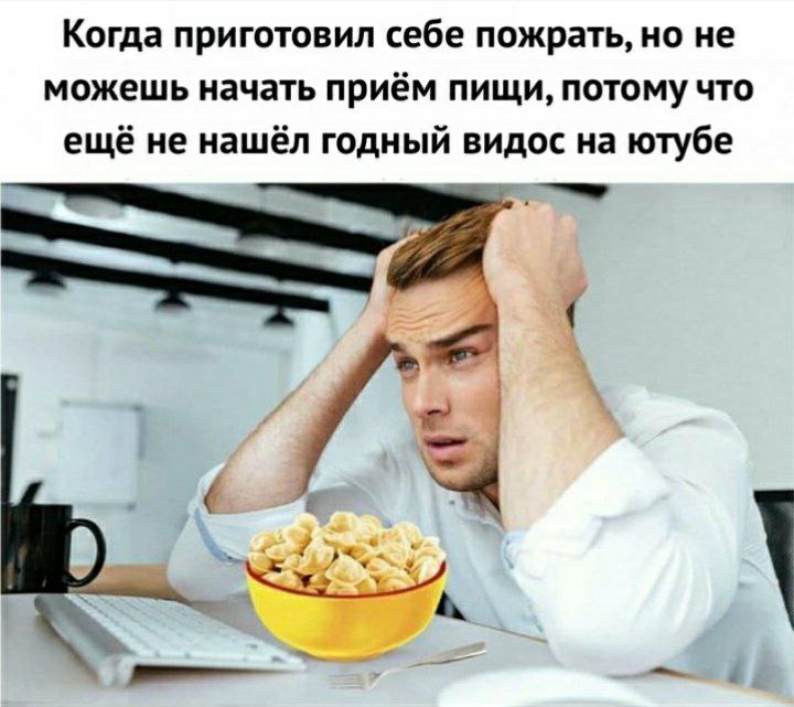 Когда приготовил себе пожрать, но не можешь начать приём пищи, потому что ещё не нашёл годный видос на ютубе