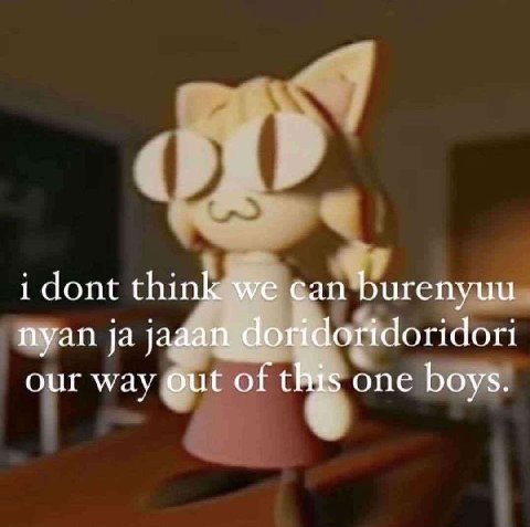 i dont think we can burenyuu nyan jaaan doridoridoridori our way out of this one boys.
