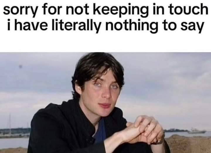sorry for not keeping in touch i have literally nothing to say