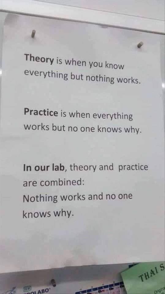 Theory when you know Everything but nothing works. Practice when everything works but no one knows why. In our lab, theory and practice are combined: Nothing works and no one knows why.