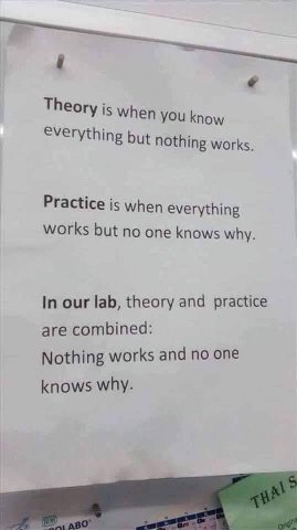 Theory when you know Everything but nothing works. Practice when everything works but no one knows why. In our lab, theory and practice are combined: Nothing works and no one knows why.