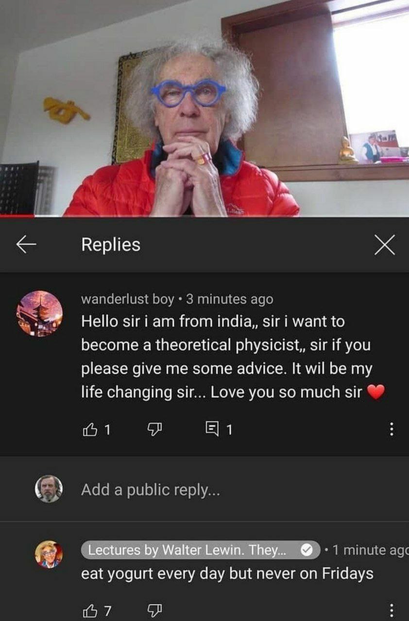 Replies Hello Sir from шага, want to become a theoretical physicist,, sir if you please give me some advice. It wil be my life changing sir... Love you so much sir 1 1 Lectures Walter Lewin. They... e