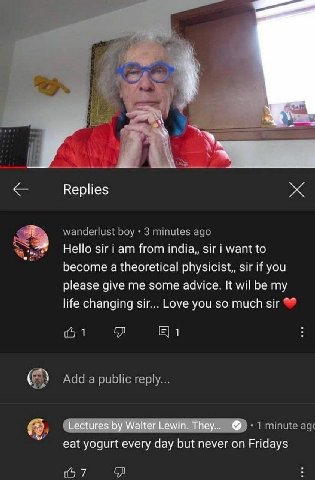 Replies Hello Sir from шага, want to become a theoretical physicist,, sir if you please give me some advice. It wil be my life changing sir... Love you so much sir 1 1 Lectures Walter Lewin. They... e