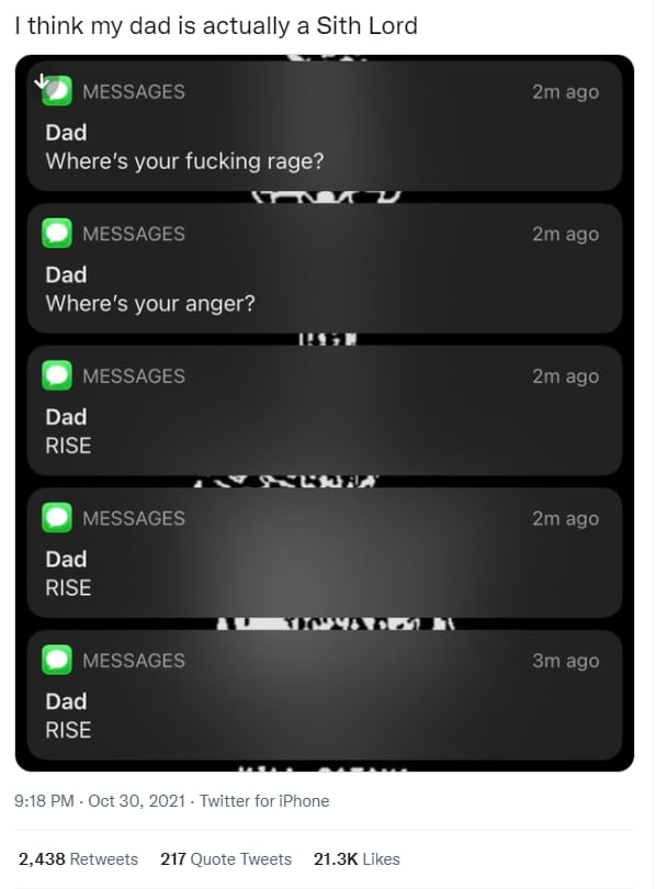 I think my dad is actually а Sith Lord Dad Where's your fucking rage? Dad Where's your anger? Dad RISE а Dad RISE Dad RISE 9:18 Oct 30, 2021. Twitter for iPhone 2,438 Retweets 217 Quote Tweets Likes