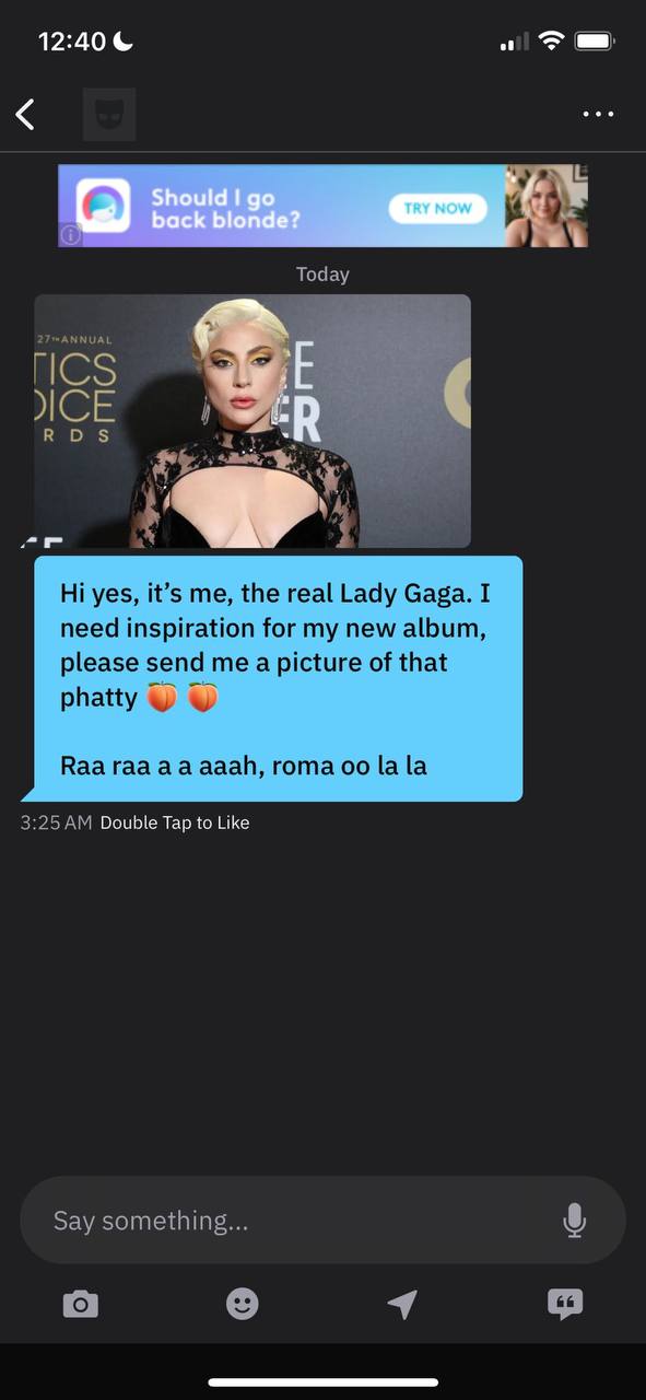 12:40 Today ICS во А a yes, it’s me, the real Lady Gaga. I need inspiration for my new album, please send me a picture of that phatty у Ваа гаа ааай, гота [а [а 3:25 Double Tap to Like Say something..
