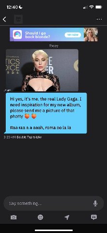 12:40 Today ICS во А a yes, it’s me, the real Lady Gaga. I need inspiration for my new album, please send me a picture of that phatty у Ваа гаа ааай, гота [а [а 3:25 Double Tap to Like Say something..