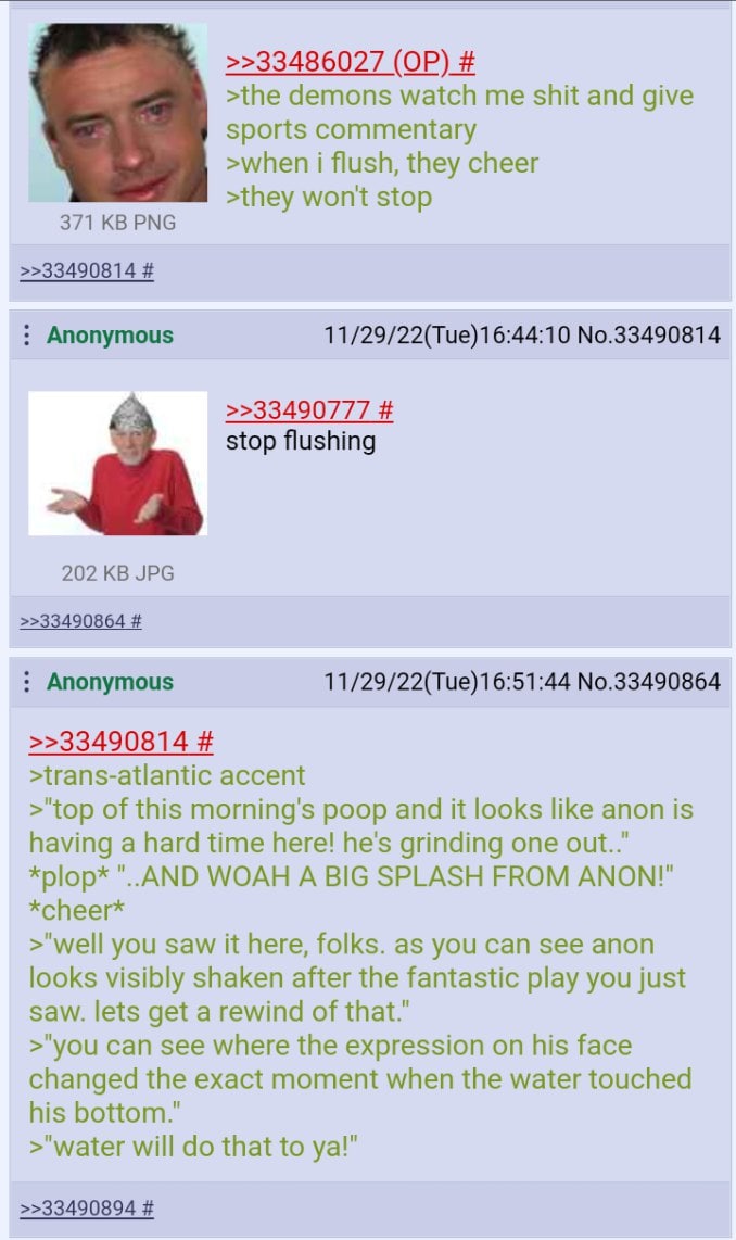 >>33486027 >the demons watch me shit and give sports commentary >when i flush, they cheer >they won't stop 371 PNG >>33490814 Anonymous 11/29/22(Tue)16:44:10 No.33490814 >>33490777 stop flushing 202 J