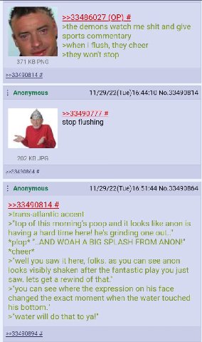 >>33486027 >the demons watch me shit and give sports commentary >when i flush, they cheer >they won't stop 371 PNG >>33490814 Anonymous 11/29/22(Tue)16:44:10 No.33490814 >>33490777 stop flushing 202 J