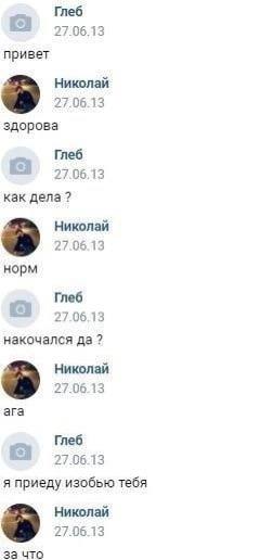 Глеб 27.06.13 привет Николай 27.06.13 здорова Глеб 27.06,13 как дела? Николай 27.05.13 норм Глеб 27.06.13 накочался да? Николай 27.06.13 ага Глеб 27.0613 я приеду изобью тебя Николай 27.06.13 за что