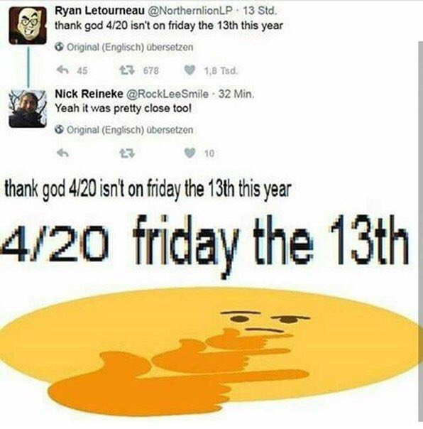 Ryan Letourneau @NorthernlionLP 13 Std. thank god 4/20 isn't on friday the this year Original (Englisch) dbersetzen +3 678 3 Nick Reineke @RockLeeSmile 32 Min. Yeah it was pretty close too! (Englisch)