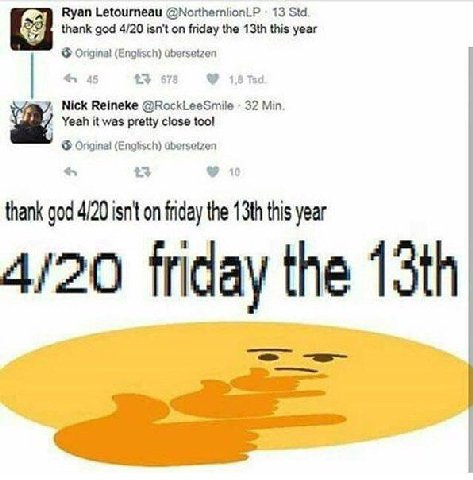 Ryan Letourneau @NorthernlionLP 13 Std. thank god 4/20 isn't on friday the this year Original (Englisch) dbersetzen +3 678 3 Nick Reineke @RockLeeSmile 32 Min. Yeah it was pretty close too! (Englisch)