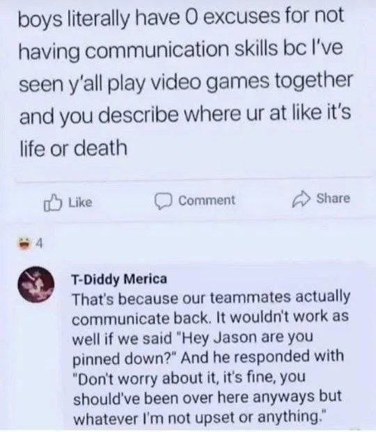 boys literally have О excuses for not having communication skills I've seen y'all play video games together and you describe where at like it's life or death it) Like Comment Share T-Diddy Мейса That'