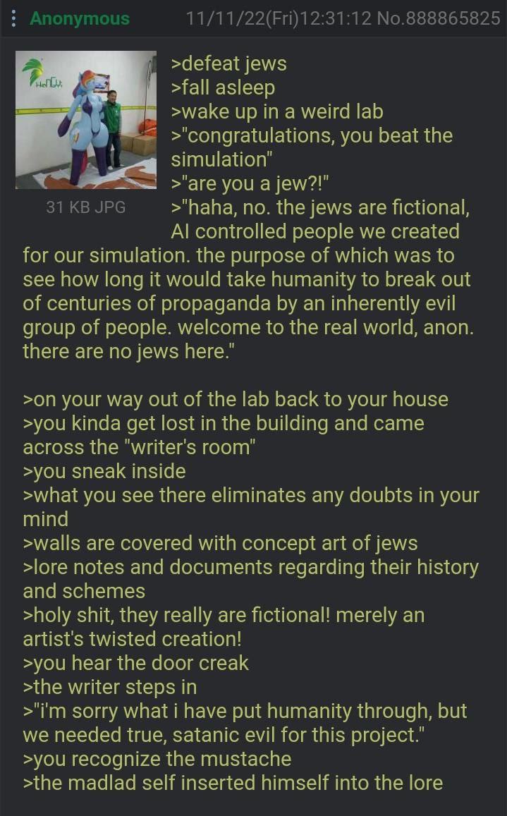 11/11/22(Fri)12:31:12 No.888865825 >defeat jews 1 >wake up ina weird lab >'congratulations, you beat the simulation’ >"are you a jew?!" 31 JPG >"haha, по. the jews are fictional, controlled people we 