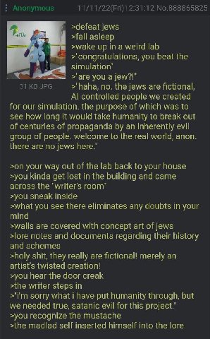11/11/22(Fri)12:31:12 No.888865825 >defeat jews 1 >wake up ina weird lab >'congratulations, you beat the simulation’ >"are you a jew?!" 31 JPG >"haha, по. the jews are fictional, controlled people we 